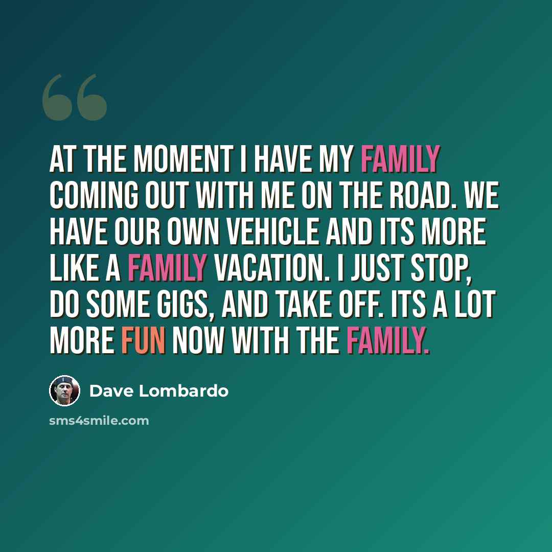 “At the moment I have my family coming out with me on the road. We have our own vehicle and its more like a family vacation. I just stop, do some gigs, and take off. Its a lot more fun now with the family.” quote by Dave Lombardo