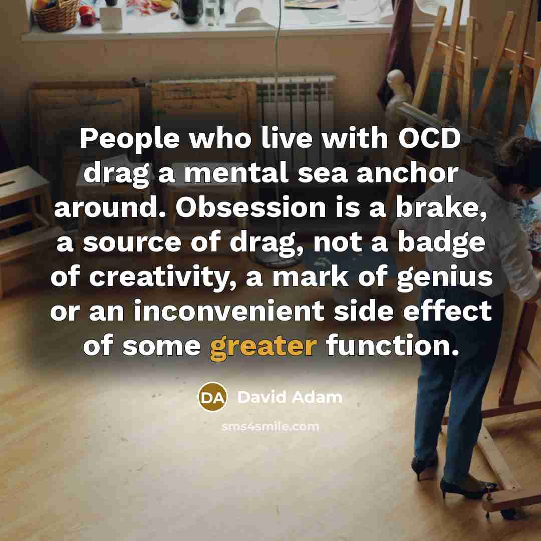 “People who live with OCD drag a mental sea anchor around. Obsession is a brake, a source of drag, not a badge of creativity, a mark of genius or an inconvenient side effect of some greater function.” quote by David Adam