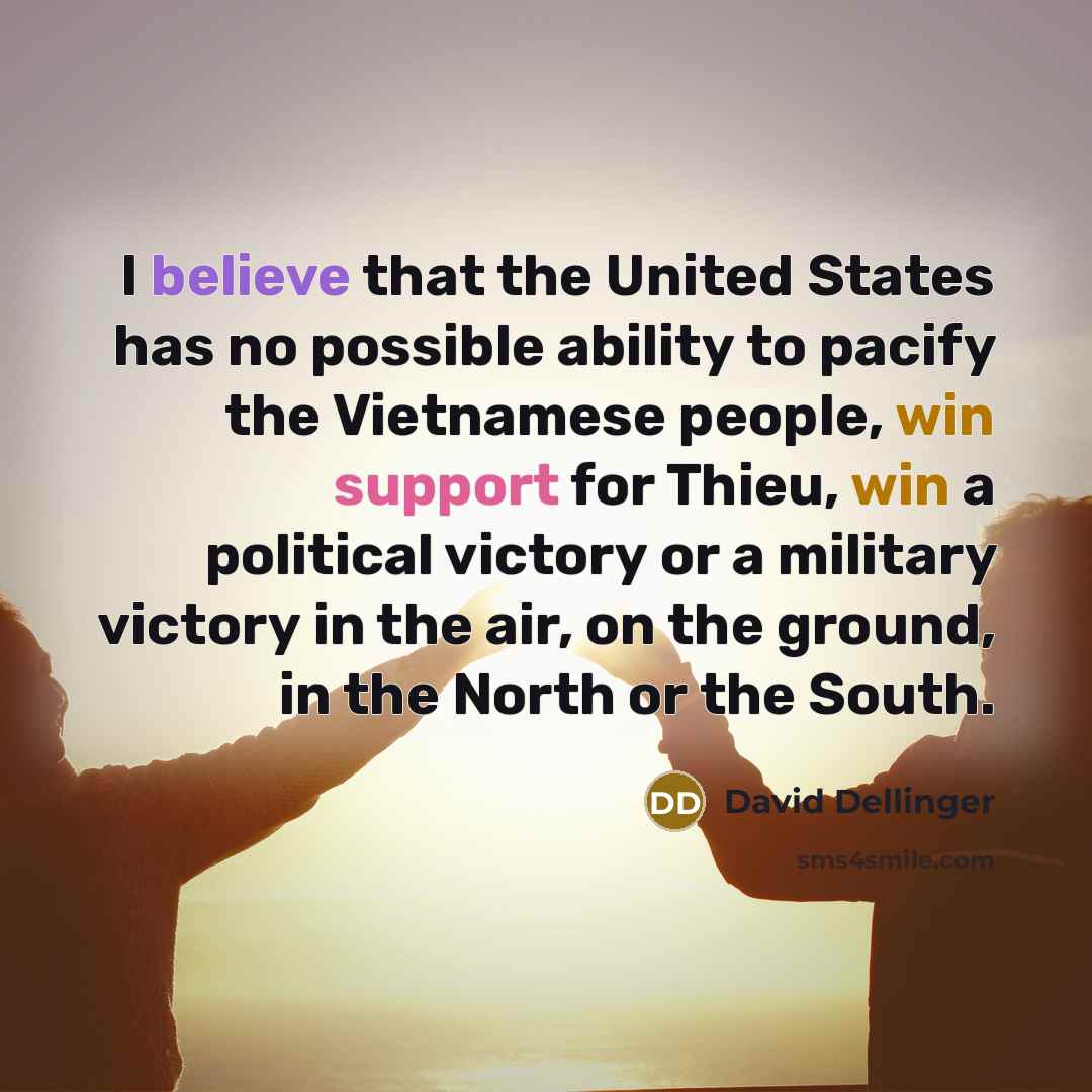 “I believe that the United States has no possible ability to pacify the Vietnamese people, win support for Thieu, win a political victory or a military victory in the air, on the ground, in the North or the South.” quote by David Dellinger