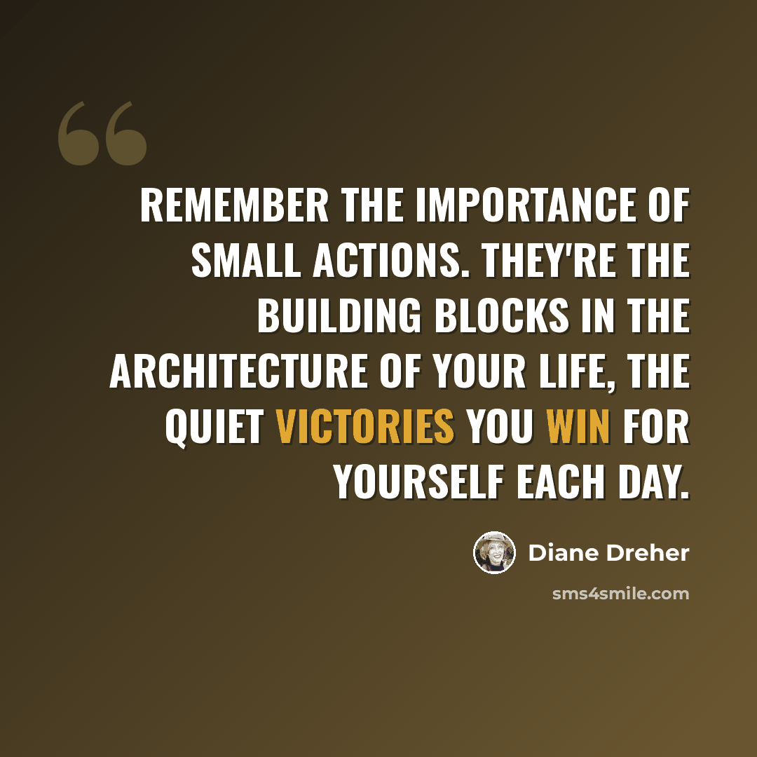 “Remember the importance of small actions. They're the building blocks in the architecture of your life, the quiet victories you win for yourself each day.” quote by Diane Dreher