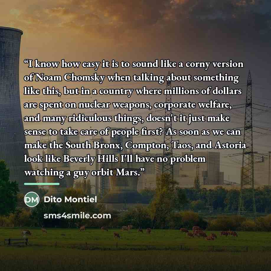 “I know how easy it is to sound like a corny version of Noam Chomsky when talking about something like this, but in a country where millions of dollars are spent on nuclear weapons, corporate welfare, and many ridiculous things, doesn't it just make sense to take care of people first? As soon as we…” quote by Dito Montiel