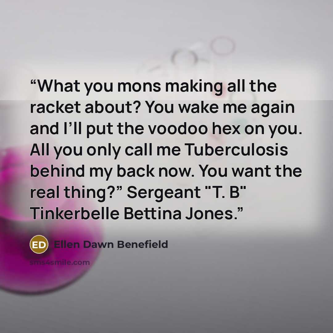 “What you mons making all the racket about? You wake me again and I’ll put the voodoo hex on you. All you only call me Tuberculosis behind my back now. You want the real thing?” Sergeant "T. B" Tinkerbelle Bettina Jones.” quote by Ellen Dawn Benefield