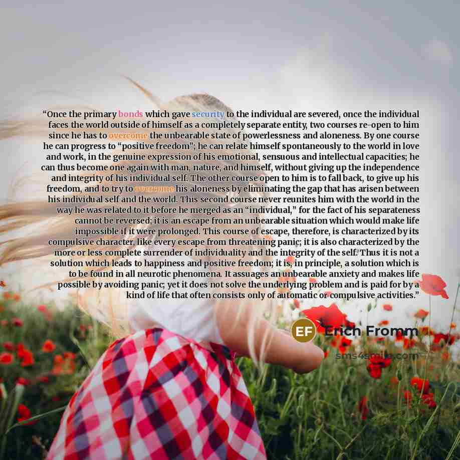 “Once the primary bonds which gave security to the individual are severed, once the individual faces the world outside of himself as a completely separate entity, two courses re-open to him since he has to overcome the unbearable state of powerlessness and aloneness. By one course he can progress…” quote by Erich Fromm