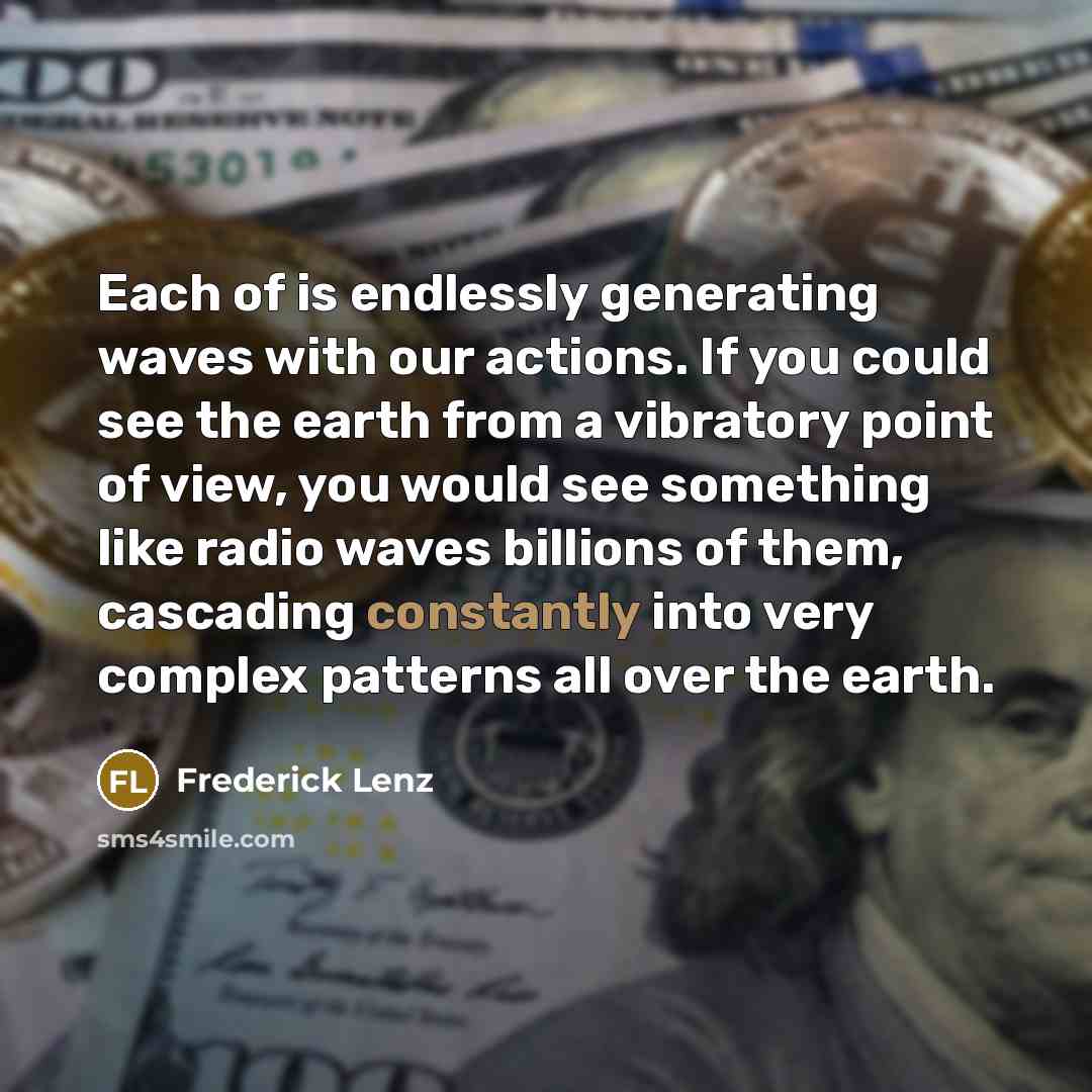 “Each of is endlessly generating waves with our actions. If you could see the earth from a vibratory point of view, you would see something like radio waves billions of them, cascading constantly into very complex patterns all over the earth.” quote by Frederick Lenz