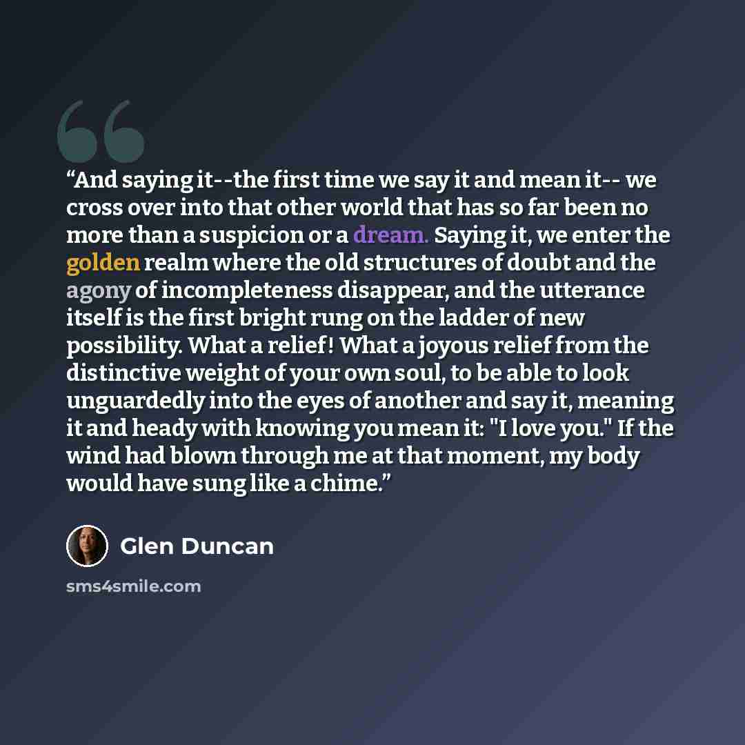 “And saying it--the first time we say it and mean it-- we cross over into that other world that has so far been no more than a suspicion or a dream. Saying it, we enter the golden realm where the old structures of doubt and the agony of incompleteness disappear, and the utterance itself is the…” quote by Glen Duncan