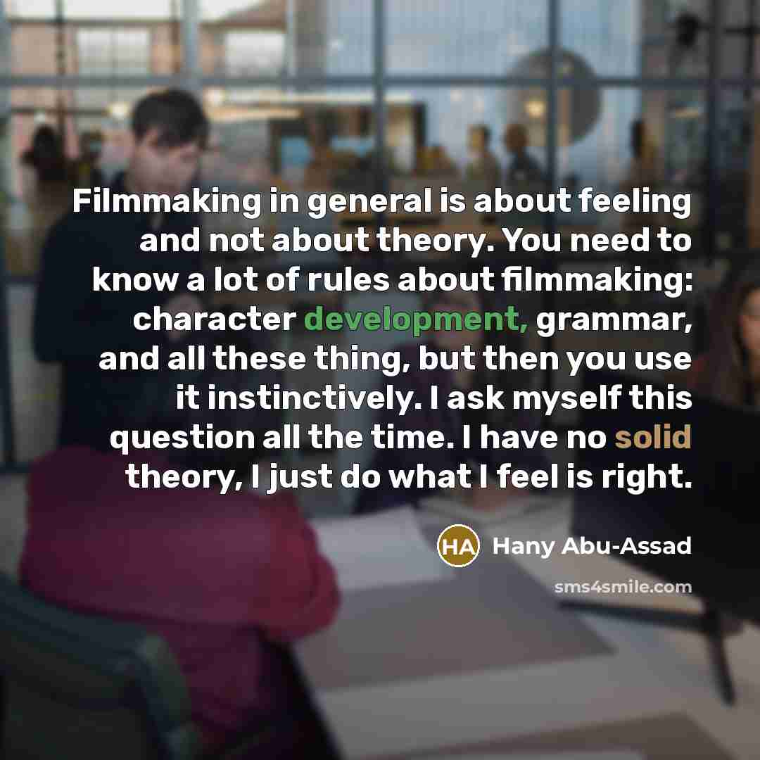 “Filmmaking in general is about feeling and not about theory. You need to know a lot of rules about filmmaking: character development, grammar, and all these thing, but then you use it instinctively. I ask myself this question all the time. I have no solid theory, I just do what I feel is right.” quote by Hany Abu-Assad