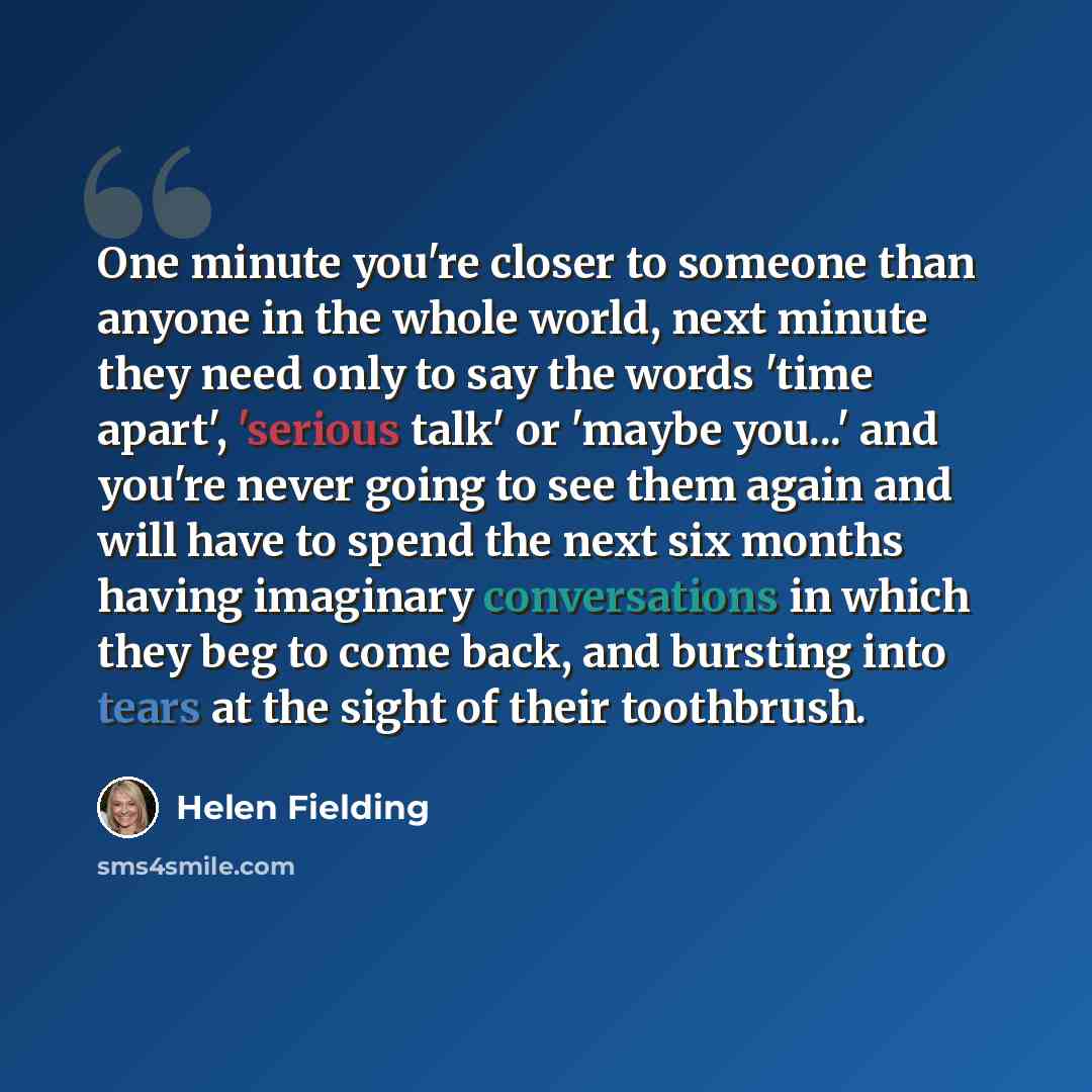 “One minute you're closer to someone than anyone in the whole world, next minute they need only to say the words 'time apart', 'serious talk' or 'maybe you...' and you're never going to see them again and will have to spend the next six months having imaginary conversations in which they beg to…” quote by Helen Fielding