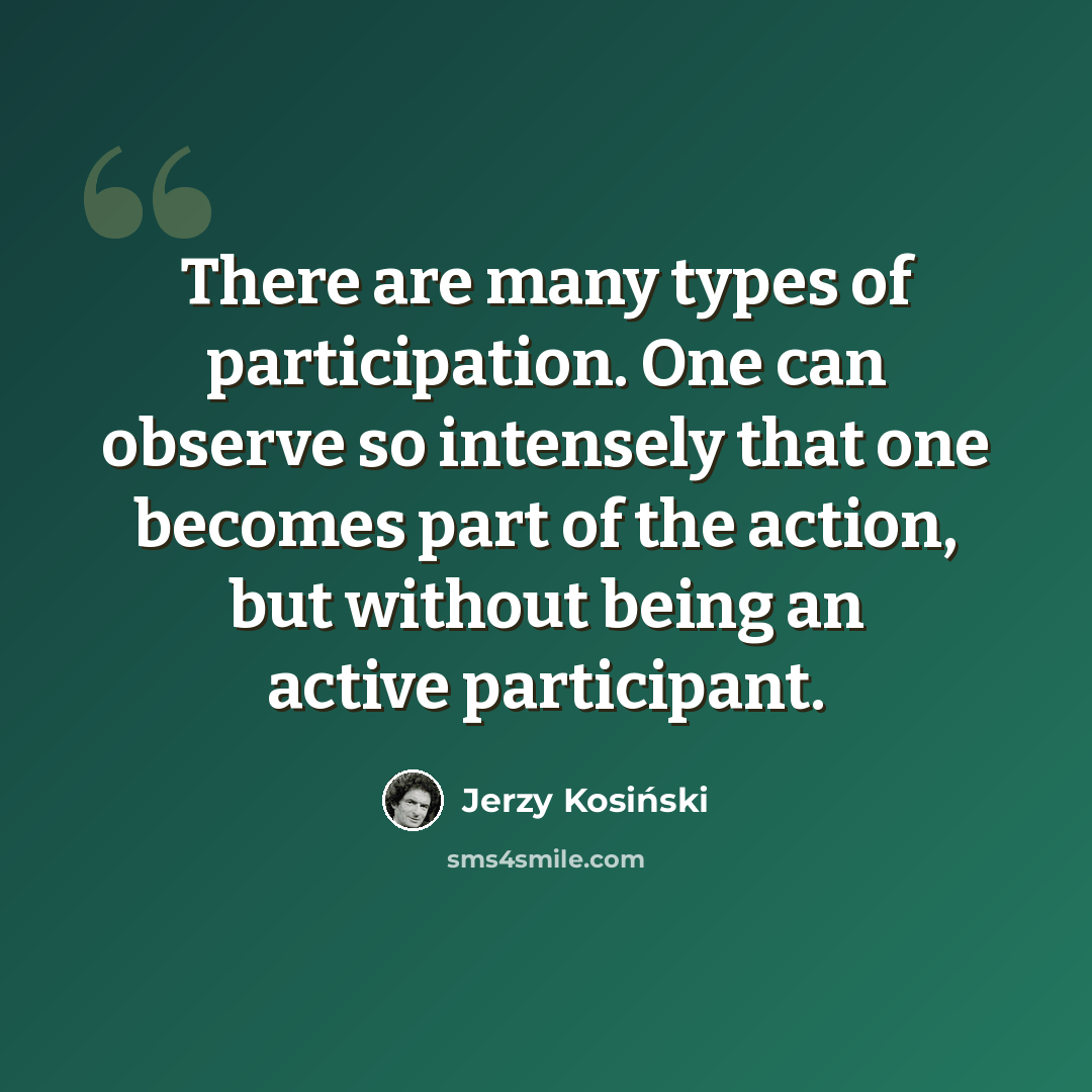 “There are many types of participation. One can observe so intensely that one becomes part of the action, but without being an active participant.” quote by Jerzy Kosinski