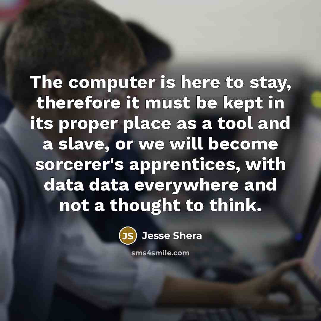 “The computer is here to stay, therefore it must be kept in its proper place as a tool and a slave, or we will become sorcerer's apprentices, with data data everywhere and not a thought to think.” quote by Jesse Shera