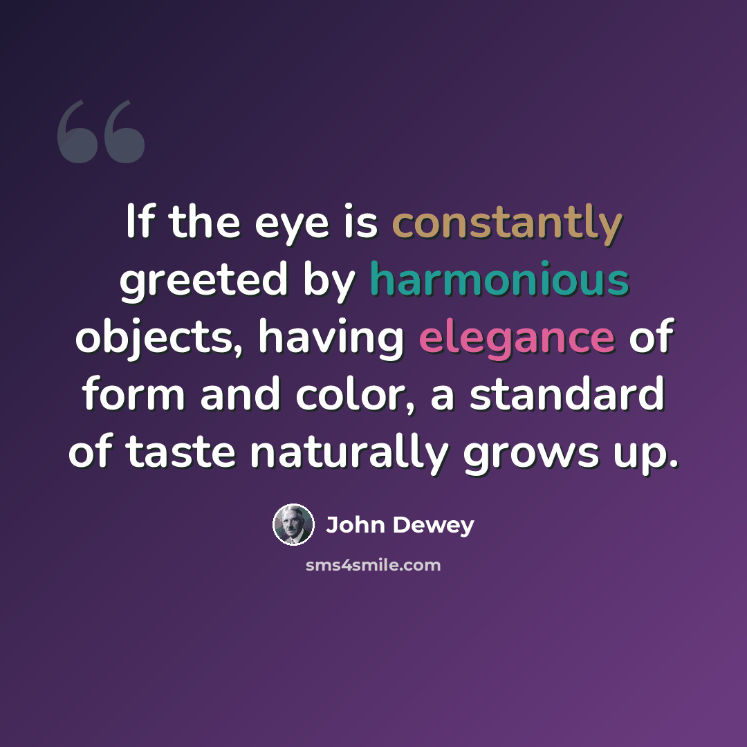 “If the eye is constantly greeted by harmonious objects, having elegance of form and color, a standard of taste naturally grows up.” quote by John Dewey