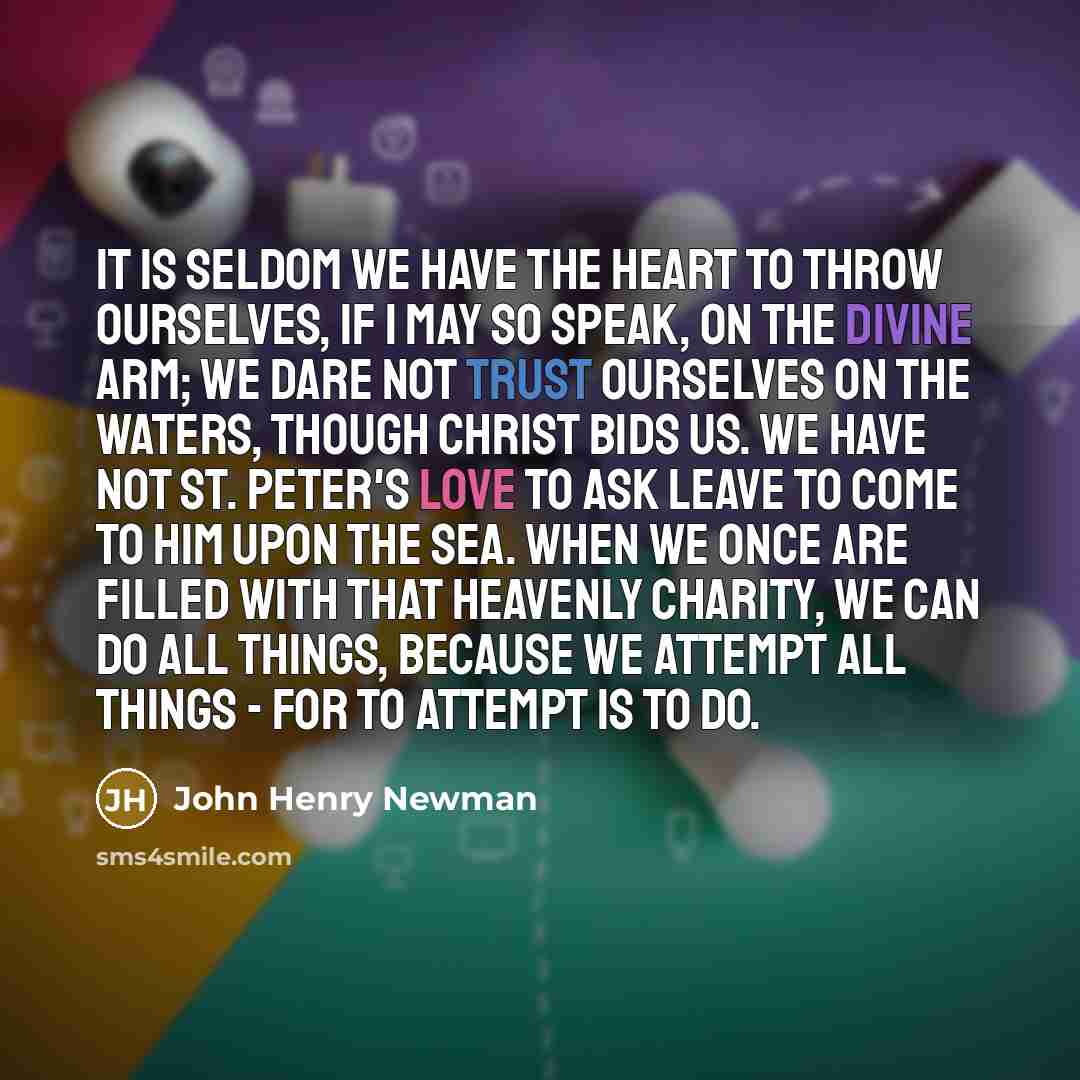 “It is seldom we have the heart to throw ourselves, if I may so speak, on the Divine Arm; we dare not trust ourselves on the waters, though Christ bids us. We have not St. Peter's love to ask leave to come to him upon the sea. When we once are filled with that heavenly charity, we can do all…” quote by John Henry Newman