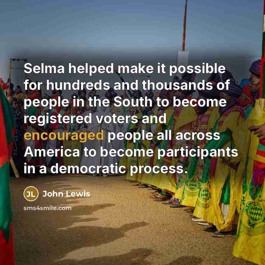 “Selma helped make it possible for hundreds and thousands of people in the South to become registered voters and encouraged people all across America to become participants in a democratic process.” quote by John Lewis