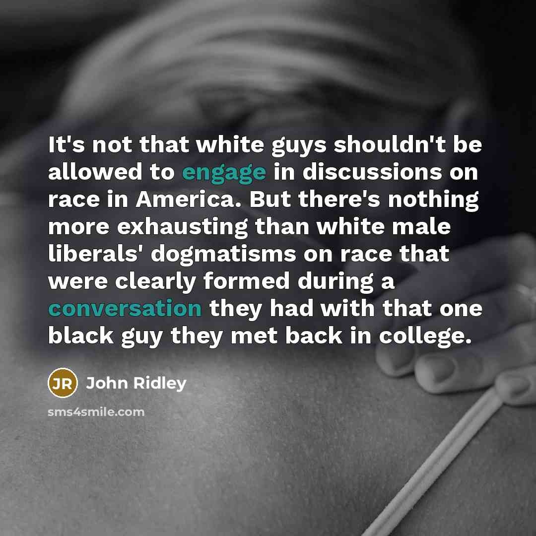 “It's not that white guys shouldn't be allowed to engage in discussions on race in America. But there's nothing more exhausting than white male liberals' dogmatisms on race that were clearly formed during a conversation they had with that one black guy they met back in college.” quote by John Ridley