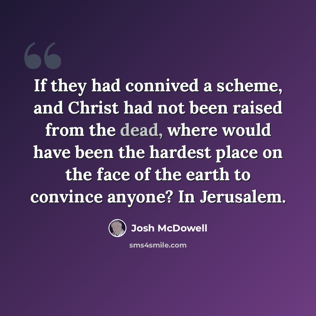 “If they had connived a scheme, and Christ had not been raised from the dead, where would have been the hardest place on the face of the earth to convince anyone? In Jerusalem.” quote by Josh McDowell