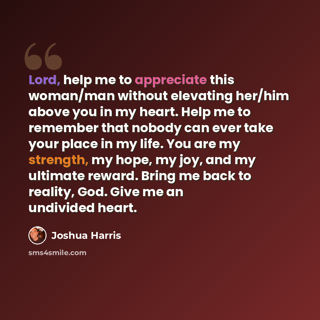 “Lord, help me to appreciate this woman/man without elevating her/him above you in my heart. Help me to remember that nobody can ever take your place in my life. You are my strength, my hope, my joy, and my ultimate reward. Bring me back to reality, God. Give me an undivided heart.” quote by Joshua Harris