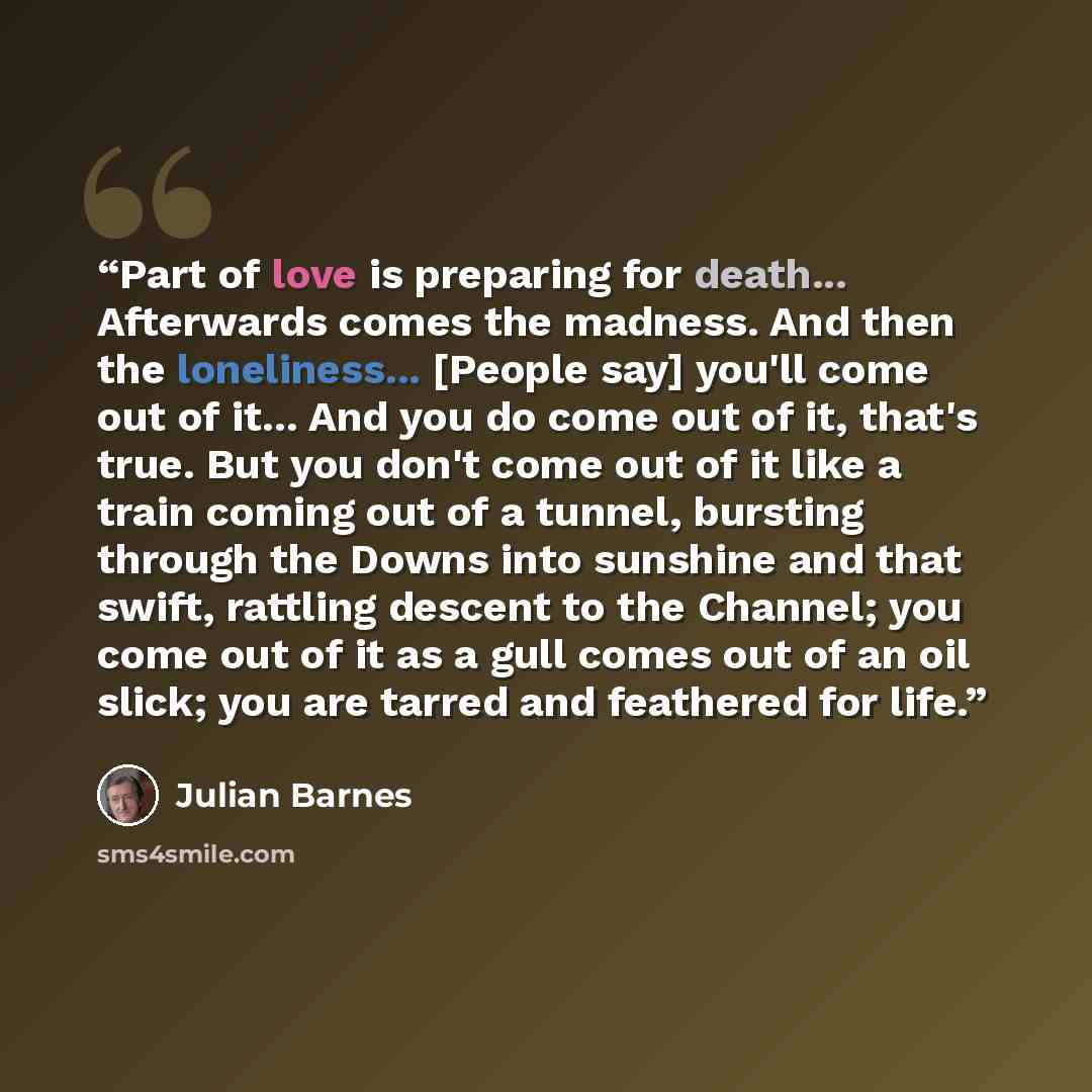 “Part of love is preparing for death... Afterwards comes the madness. And then the loneliness... [People say] you'll come out of it... And you do come out of it, that's true. But you don't come out of it like a train coming out of a tunnel, bursting through the Downs into sunshine and that swift…” quote by Julian Barnes