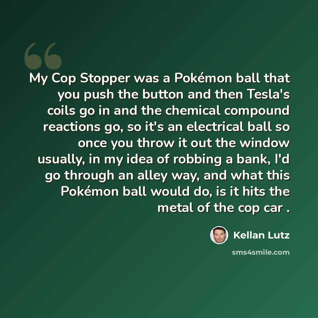 “My Cop Stopper was a Pokémon ball that you push the button and then Tesla's coils go in and the chemical compound reactions go, so it's an electrical ball so once you throw it out the window usually, in my idea of robbing a bank, I'd go through an alley way, and what this Pokémon ball would do, is…” quote by Kellan Lutz