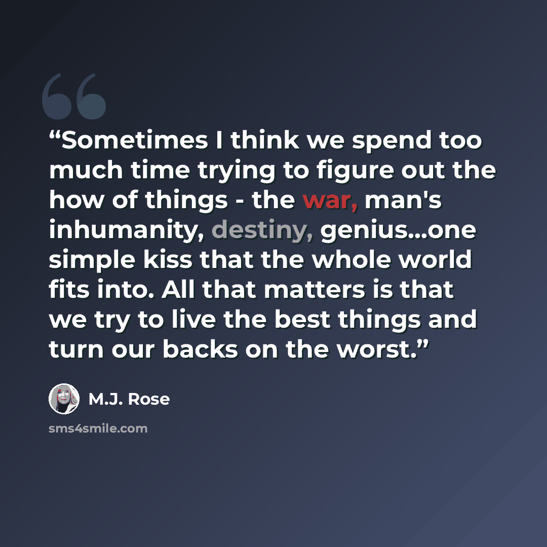“Sometimes I think we spend too much time trying to figure out the how of things - the war, man's inhumanity, destiny, genius…one simple kiss that the whole world fits into. All that matters is that we try to live the best things and turn our backs on the worst.” quote by M.J. Rose
