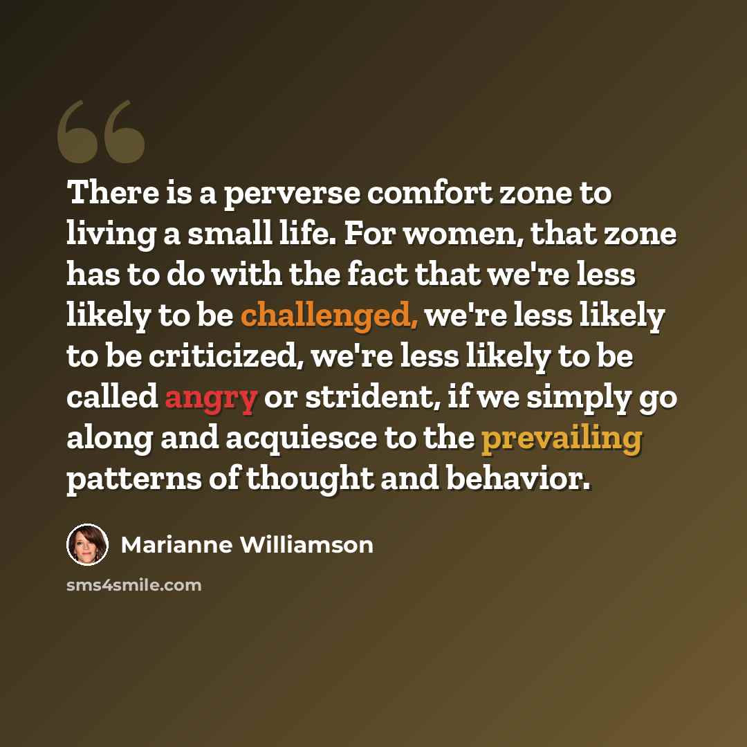 “There is a perverse comfort zone to living a small life. For women, that zone has to do with the fact that we're less likely to be challenged, we're less likely to be criticized, we're less likely to be called angry or strident, if we simply go along and acquiesce to the prevailing patterns of…” quote by Marianne Williamson