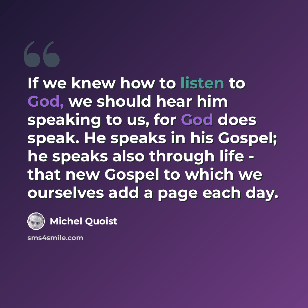 “If we knew how to listen to God, we should hear him speaking to us, for God does speak. He speaks in his Gospel; he speaks also through life - that new Gospel to which we ourselves add a page each day.” quote by Michel Quoist