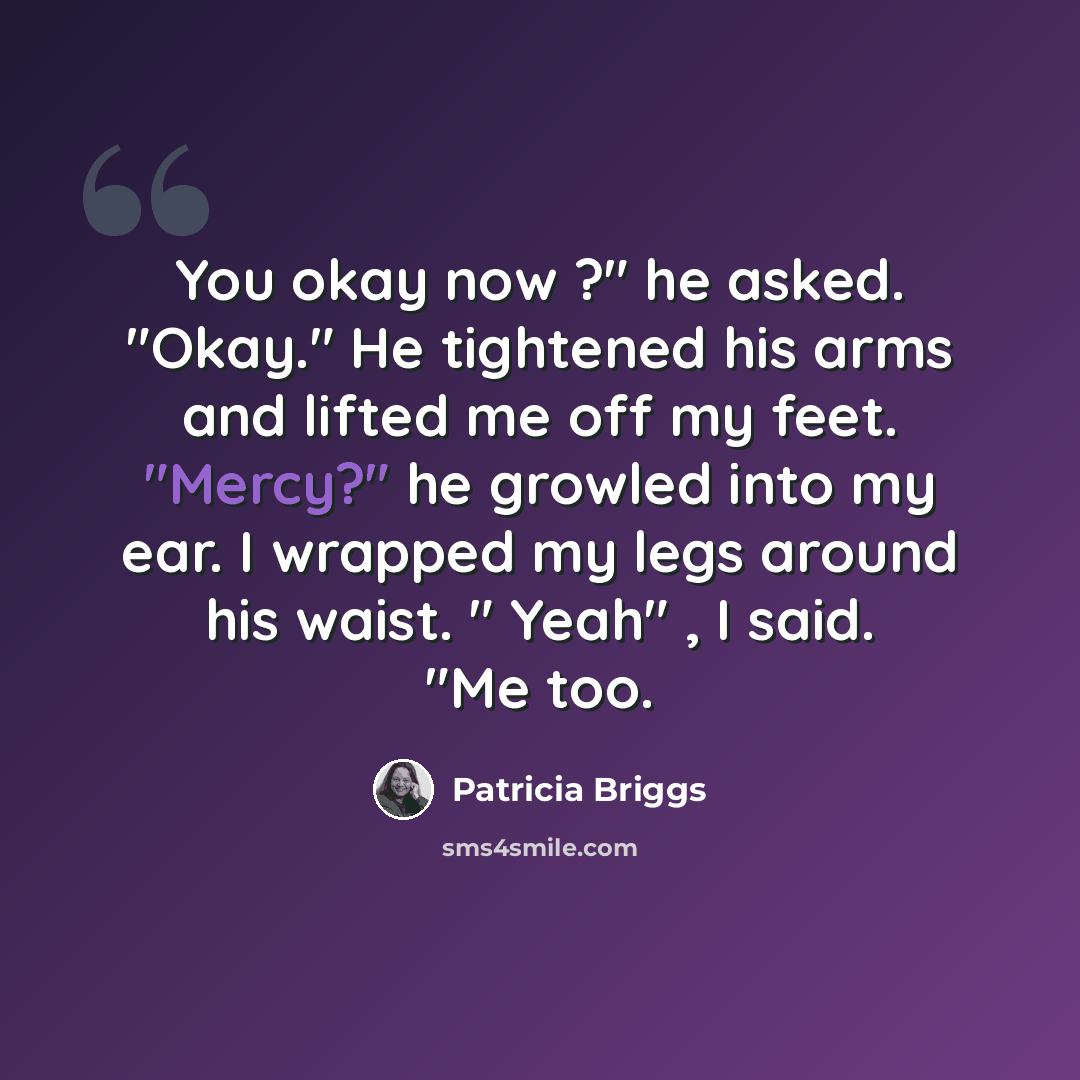 “You okay now ?" he asked. "Okay." He tightened his arms and lifted me off my feet. "Mercy?" he growled into my ear. I wrapped my legs around his waist. " Yeah" , I said. "Me too.” quote by Patricia Briggs