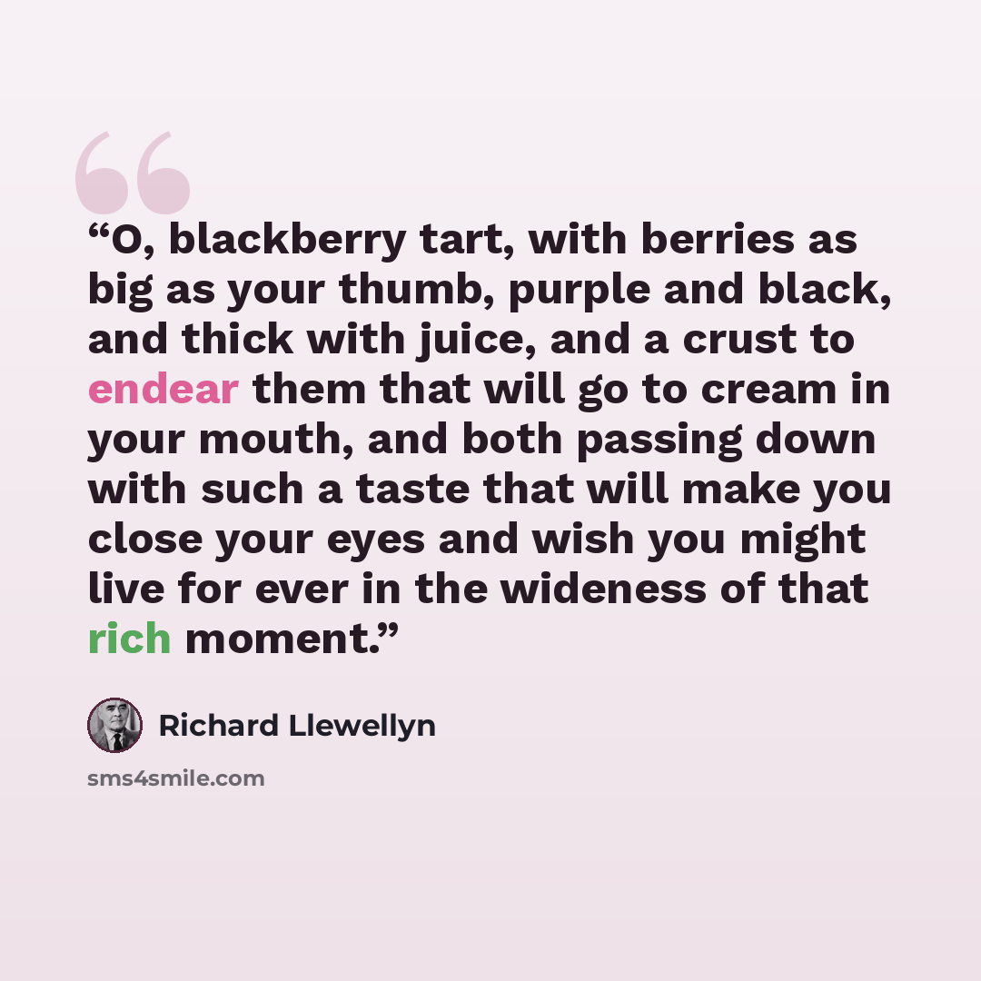 “O, blackberry tart, with berries as big as your thumb, purple and black, and thick with juice, and a crust to endear them that will go to cream in your mouth, and both passing down with such a taste that will make you close your eyes and wish you might live for ever in the wideness of that rich…” quote by Richard Llewellyn