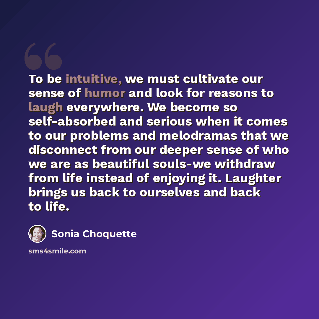 “To be intuitive, we must cultivate our sense of humor and look for reasons to laugh everywhere. We become so self-absorbed and serious when it comes to our problems and melodramas that we disconnect from our deeper sense of who we are as beautiful souls-we withdraw from life instead of enjoying…” quote by Sonia Choquette