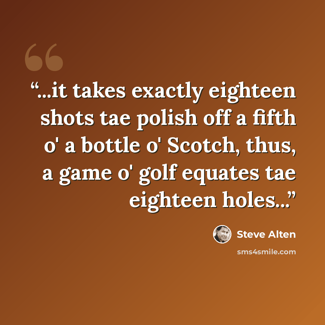 “...it takes exactly eighteen shots tae polish off a fifth o' a bottle o' Scotch, thus, a game o' golf equates tae eighteen holes...” quote by Steve Alten