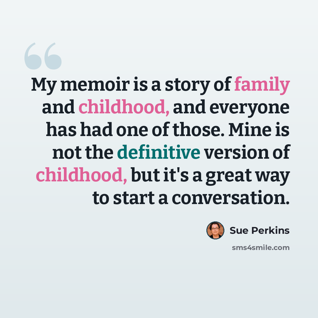 “My memoir is a story of family and childhood, and everyone has had one of those. Mine is not the definitive version of childhood, but it's a great way to start a conversation.” quote by Sue Perkins