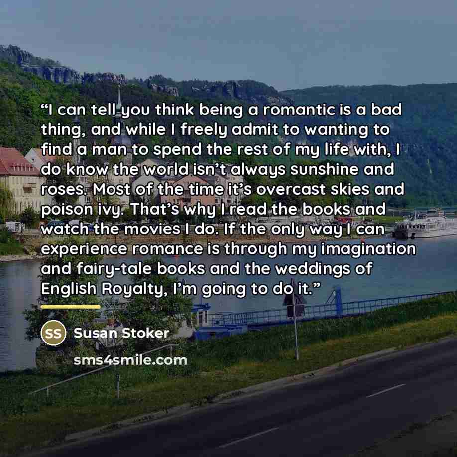 “I can tell you think being a romantic is a bad thing, and while I freely admit to wanting to find a man to spend the rest of my life with, I do know the world isn’t always sunshine and roses. Most of the time it’s overcast skies and poison ivy. That’s why I read the books and watch the movies I…” quote by Susan Stoker