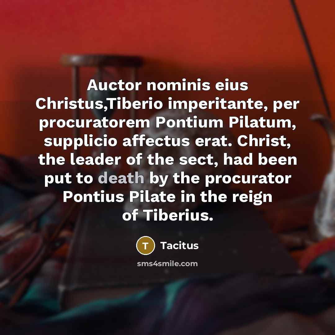“Auctor nominis eius Christus,Tiberio imperitante, per procuratorem Pontium Pilatum, supplicio affectus erat. Christ, the leader of the sect, had been put to death by the procurator Pontius Pilate in the reign of Tiberius.” quote by Tacitus