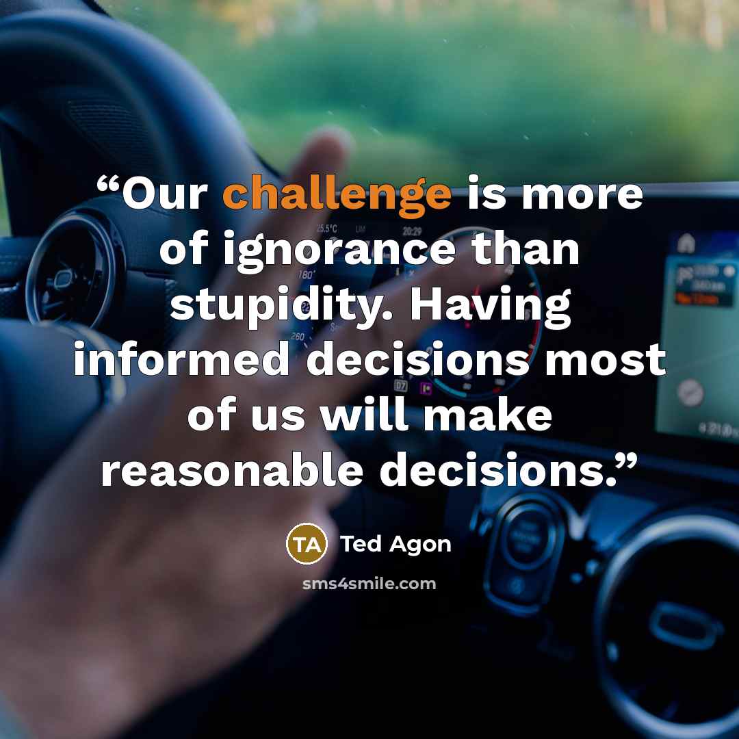 “Our challenge is more of ignorance than stupidity. Having informed decisions most of us will make reasonable decisions.” quote by Ted Agon