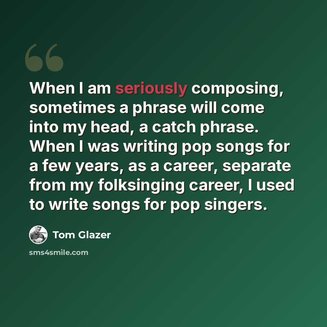“When I am seriously composing, sometimes a phrase will come into my head, a catch phrase. When I was writing pop songs for a few years, as a career, separate from my folksinging career, I used to write songs for pop singers.” quote by Tom Glazer