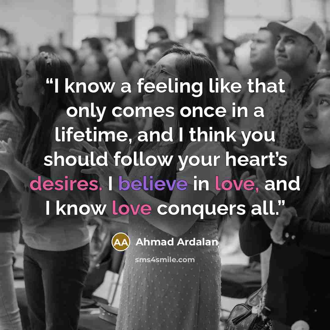 “I know a feeling like that only comes once in a lifetime, and I think you should follow your heart’s desires. I believe in love, and I know love conquers all.” quote by Ahmad Ardalan