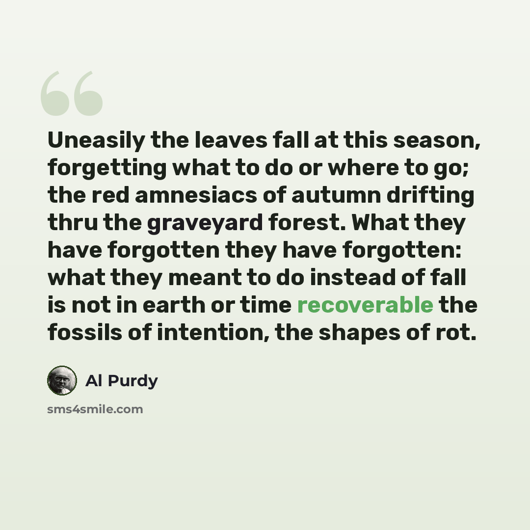 “Uneasily the leaves fall at this season, forgetting what to do or where to go; the red amnesiacs of autumn drifting thru the graveyard forest. What they have forgotten they have forgotten: what they meant to do instead of fall is not in earth or time recoverable the fossils of intention, the…” quote by Al Purdy