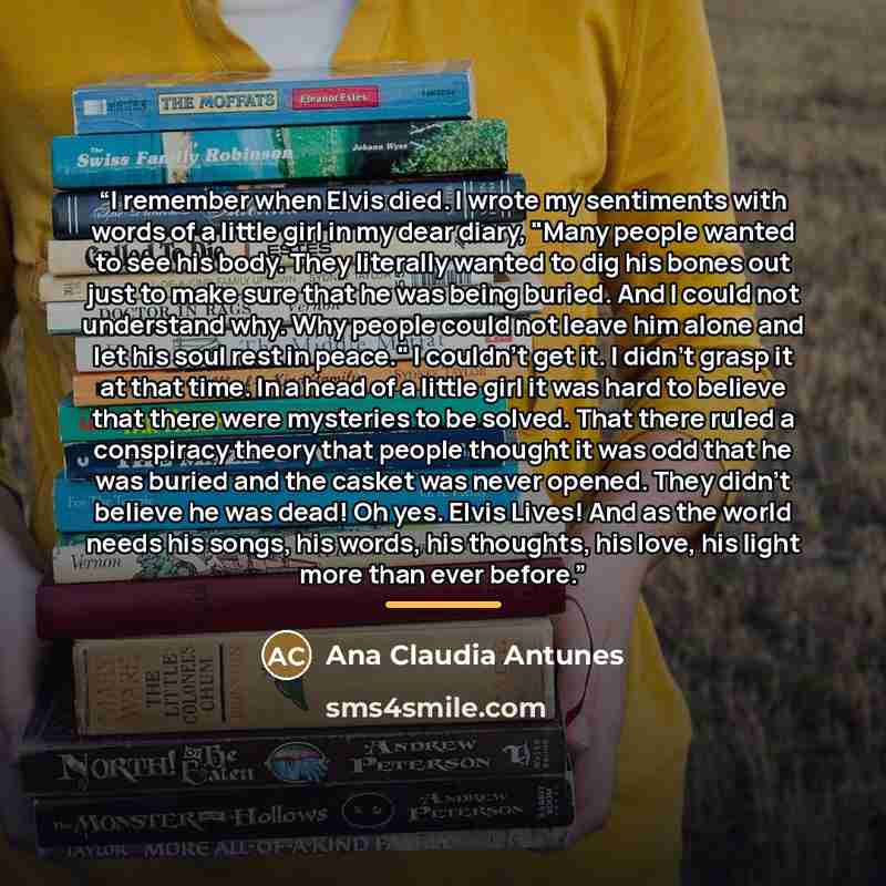 “I remember when Elvis died. I wrote my sentiments with words of a little girl in my dear diary, "Many people wanted to see his body. They literally wanted to dig his bones out just to make sure that he was being buried. And I could not understand why. Why people could not leave him alone and let…” quote by Ana Claudia Antunes