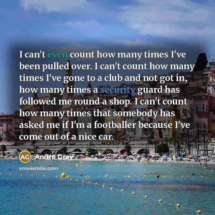 “I can't even count how many times I've been pulled over. I can't count how many times I've gone to a club and not got in, how many times a security guard has followed me round a shop. I can't count how many times that somebody has asked me if I'm a footballer because I've come out of a nice car.” quote by Andre Gray