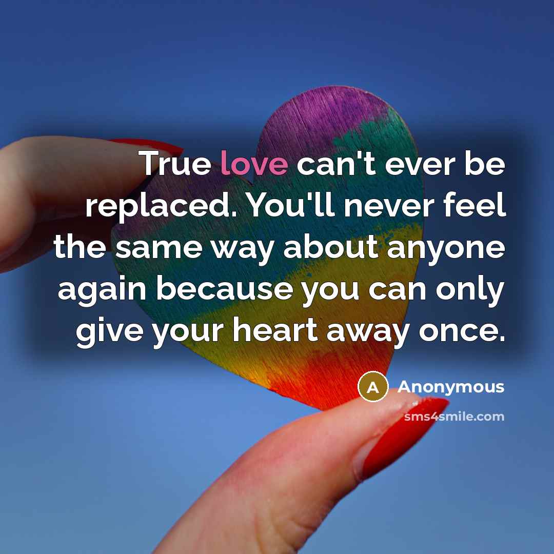“True love can't ever be replaced. You'll never feel the same way about anyone again because you can only give your heart away once.” quote by Anonymous
