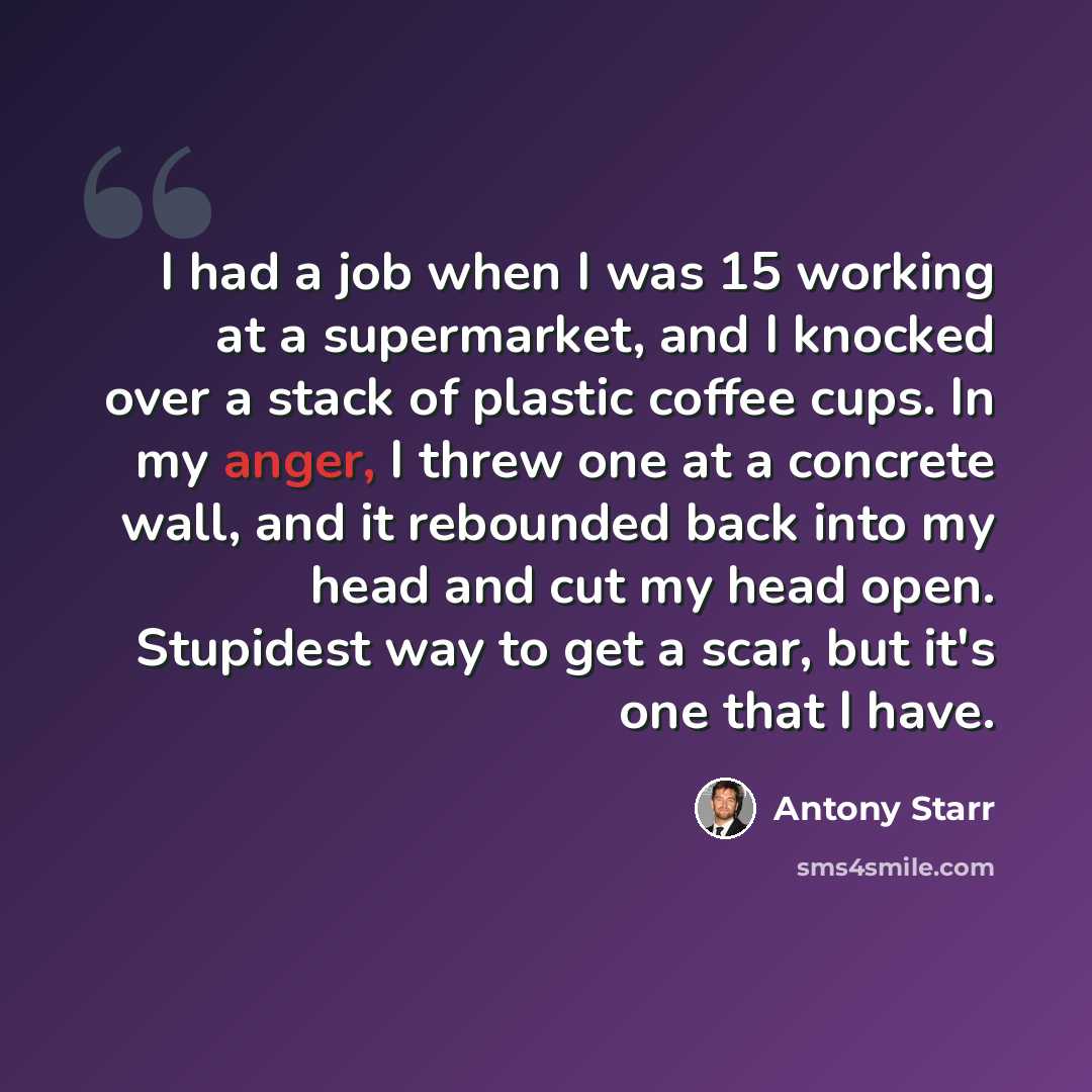 “I had a job when I was 15 working at a supermarket, and I knocked over a stack of plastic coffee cups. In my anger, I threw one at a concrete wall, and it rebounded back into my head and cut my head open. Stupidest way to get a scar, but it's one that I have.” quote by Antony Starr