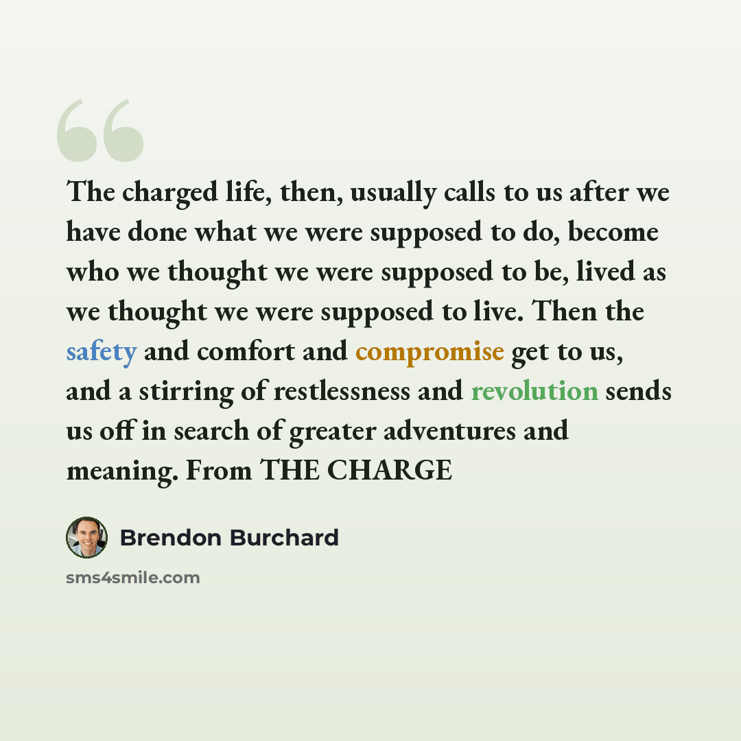 “The charged life, then, usually calls to us after we have done what we were supposed to do, become who we thought we were supposed to be, lived as we thought we were supposed to live. Then the safety and comfort and compromise get to us, and a stirring of restlessness and revolution sends us off…” quote by Brendon Burchard