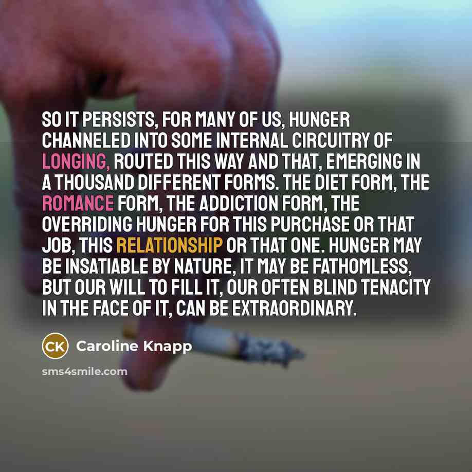 “So it persists, for many of us, hunger channeled into some internal circuitry of longing, routed this way and that, emerging in a thousand different forms. The diet form, the romance form, the addiction form, the overriding hunger for this purchase or that job, this relationship or that one…” quote by Caroline Knapp