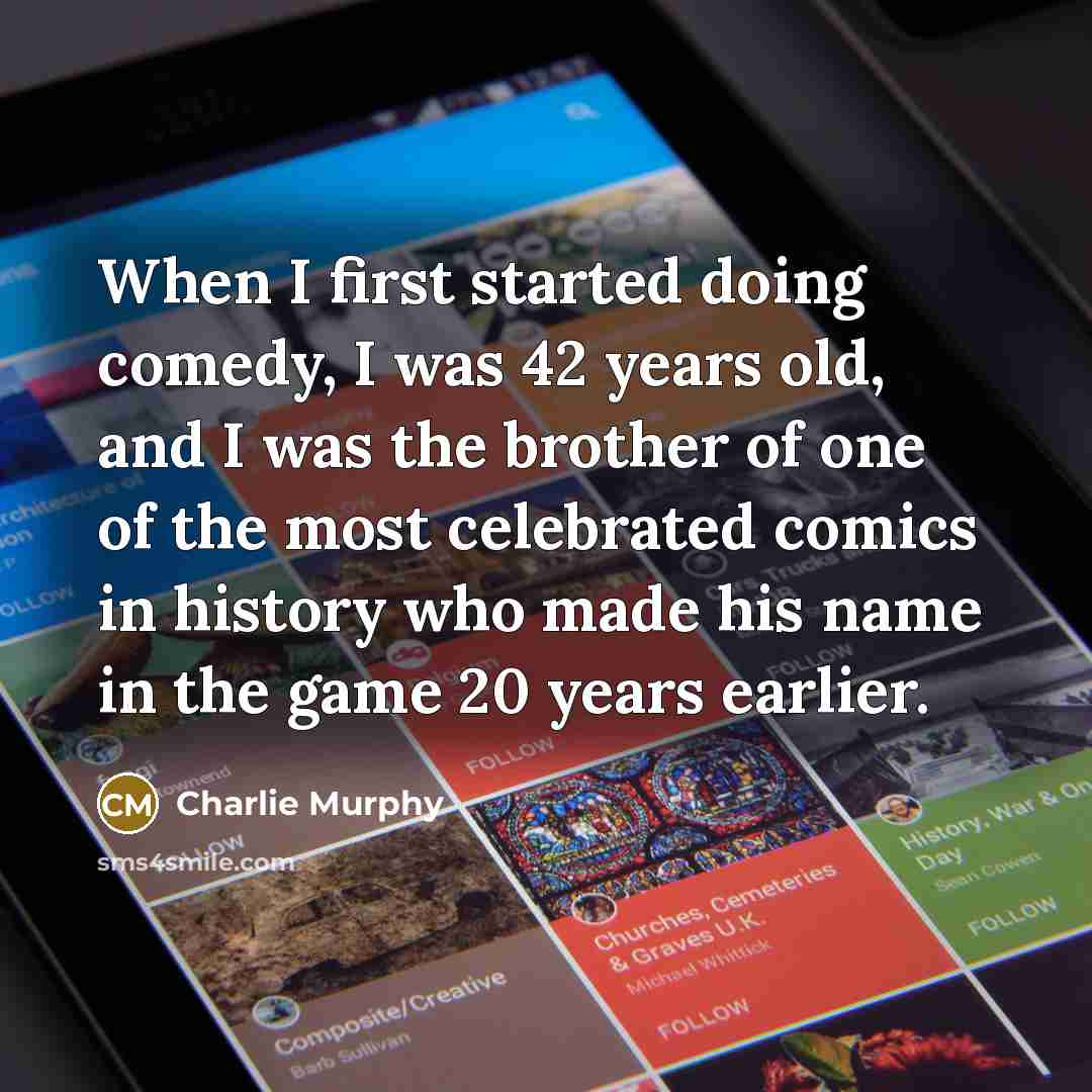 “When I first started doing comedy, I was 42 years old, and I was the brother of one of the most celebrated comics in history who made his name in the game 20 years earlier.” quote by Charlie Murphy