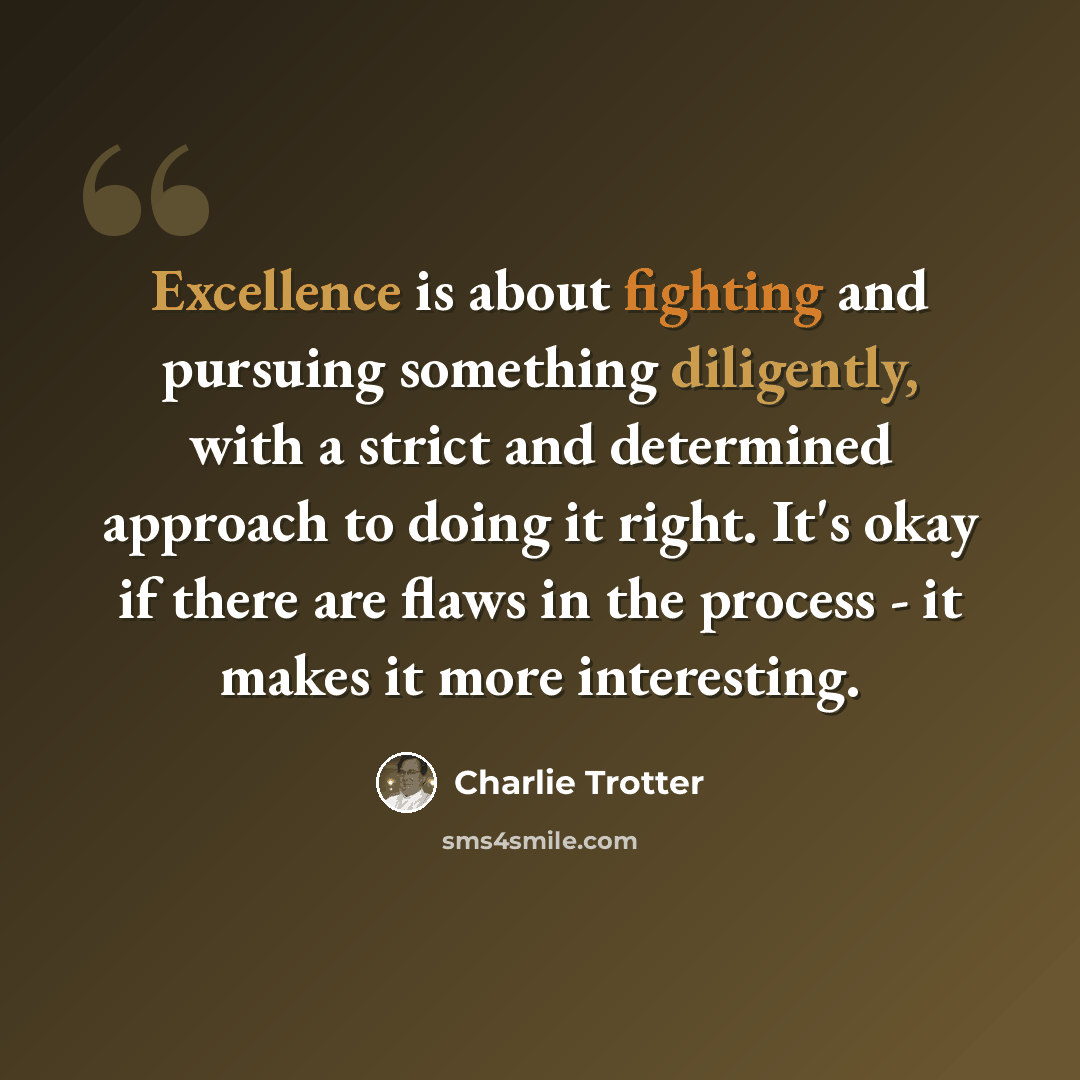 “Excellence is about fighting and pursuing something diligently, with a strict and determined approach to doing it right. It's okay if there are flaws in the process - it makes it more interesting.” quote by Charlie Trotter