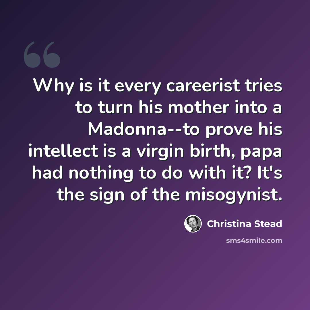 “Why is it every careerist tries to turn his mother into a Madonna--to prove his intellect is a virgin birth, papa had nothing to do with it? It's the sign of the misogynist.” quote by Christina Stead
