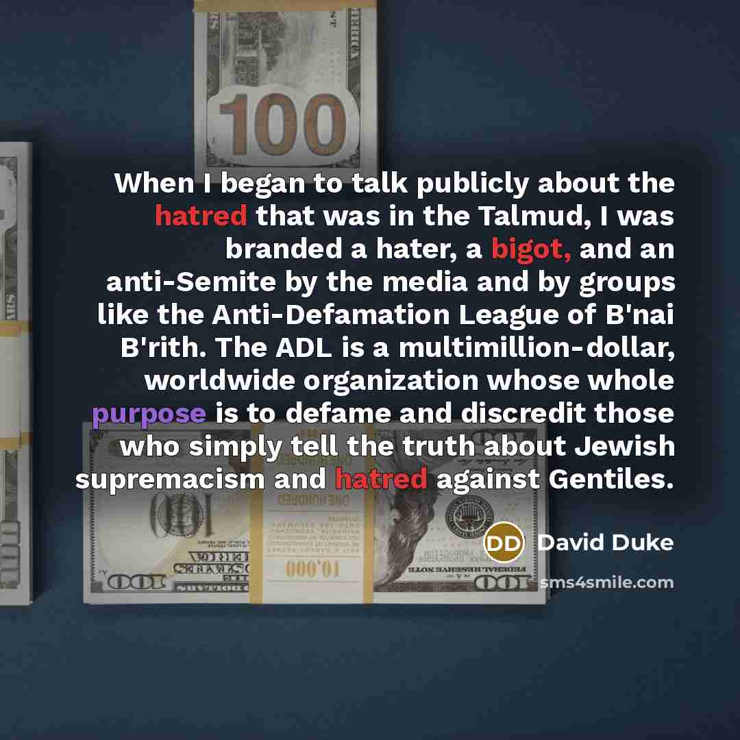 “When I began to talk publicly about the hatred that was in the Talmud, I was branded a hater, a bigot, and an anti-Semite by the media and by groups like the Anti-Defamation League of B'nai B'rith. The ADL is a multimillion-dollar, worldwide organization whose whole purpose is to defame and…” quote by David Duke
