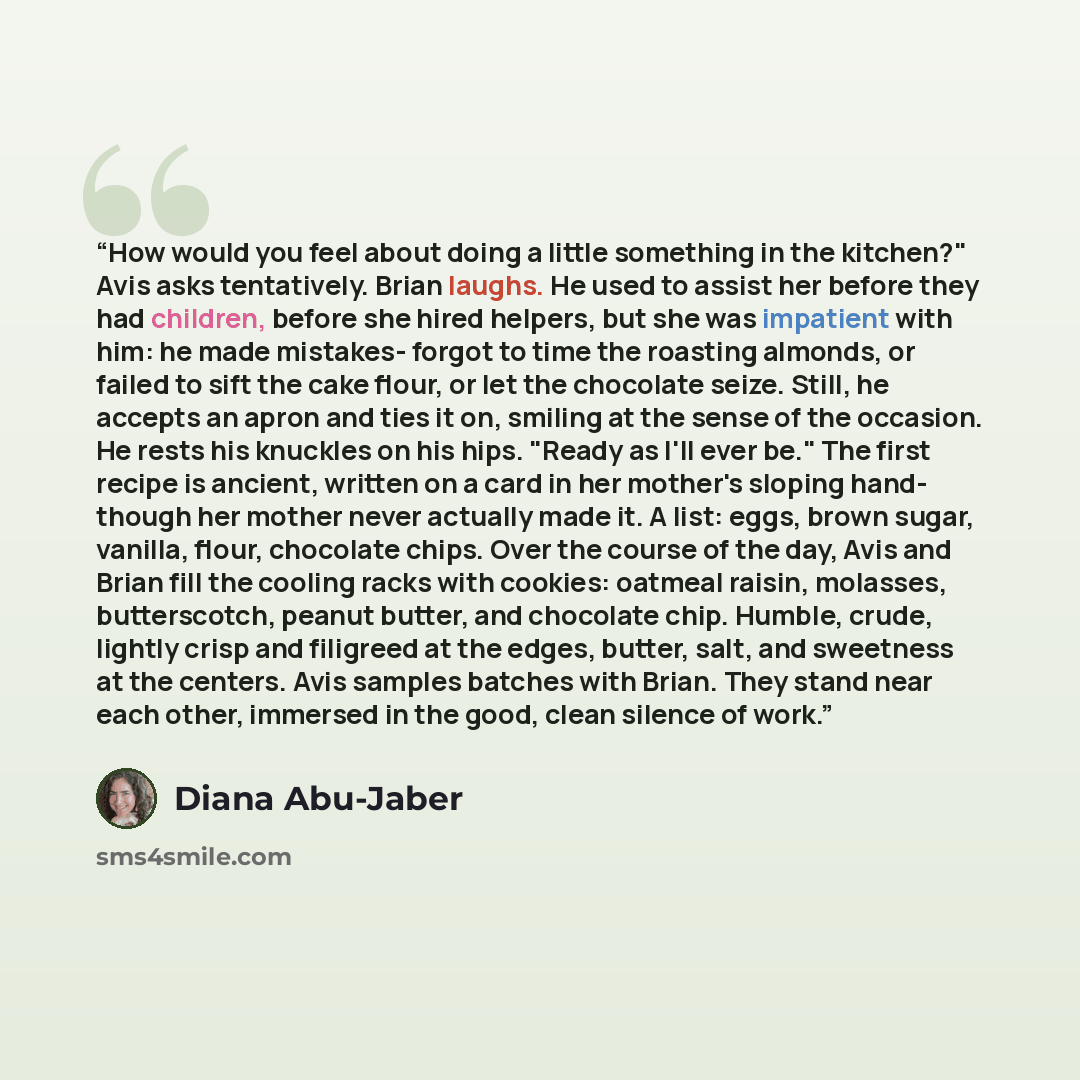 “How would you feel about doing a little something in the kitchen?" Avis asks tentatively. Brian laughs. He used to assist her before they had children, before she hired helpers, but she was impatient with him: he made mistakes- forgot to time the roasting almonds, or failed to sift the cake flour…” quote by Diana Abu-Jaber