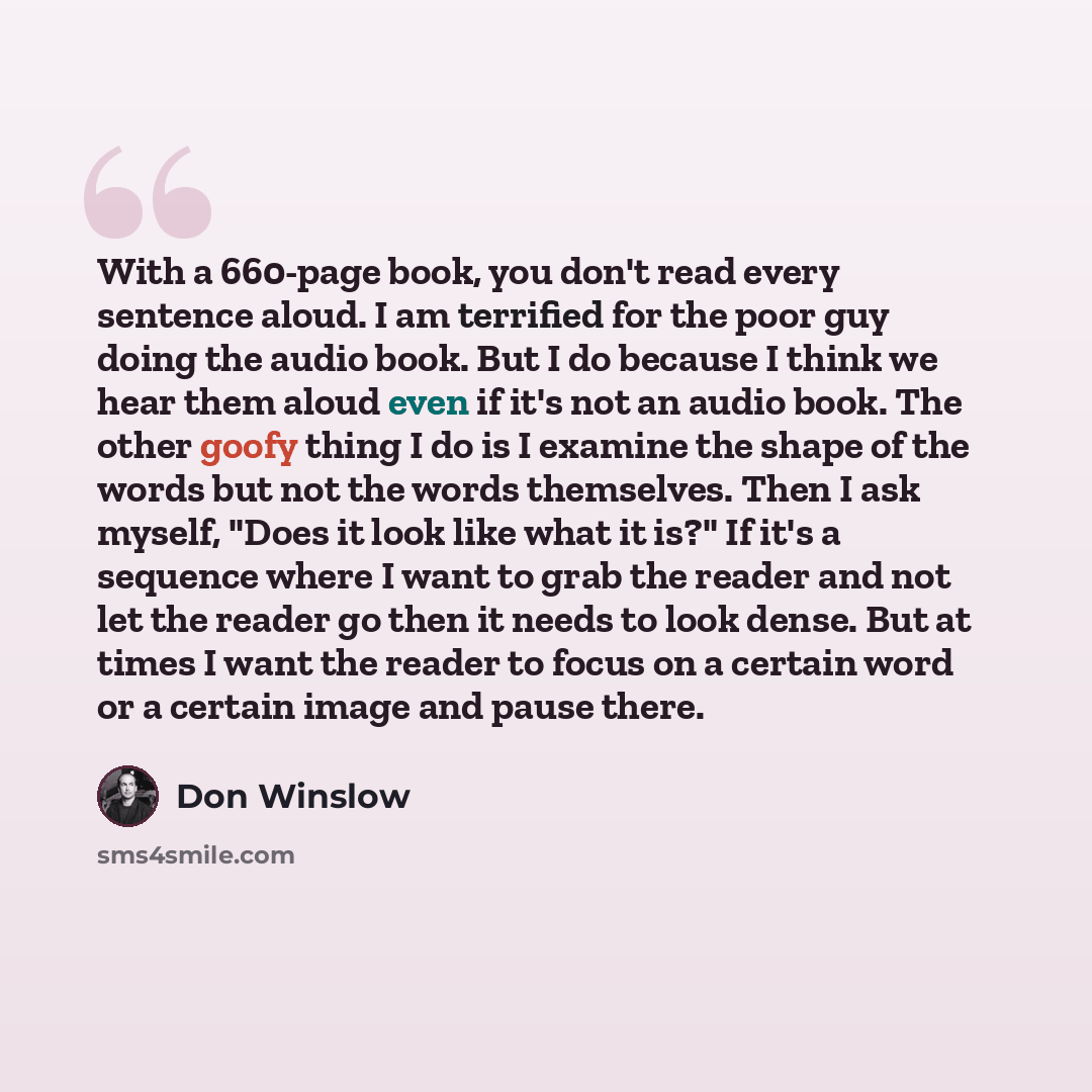 “With a 660-page book, you don't read every sentence aloud. I am terrified for the poor guy doing the audio book. But I do because I think we hear them aloud even if it's not an audio book. The other goofy thing I do is I examine the shape of the words but not the words themselves. Then I ask…” quote by Don Winslow