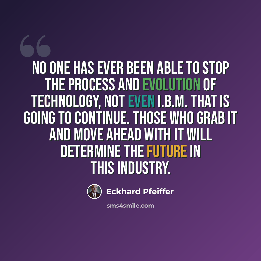 “No one has ever been able to stop the process and evolution of technology, not even I.B.M. That is going to continue. Those who grab it and move ahead with it will determine the future in this industry.” quote by Eckhard Pfeiffer