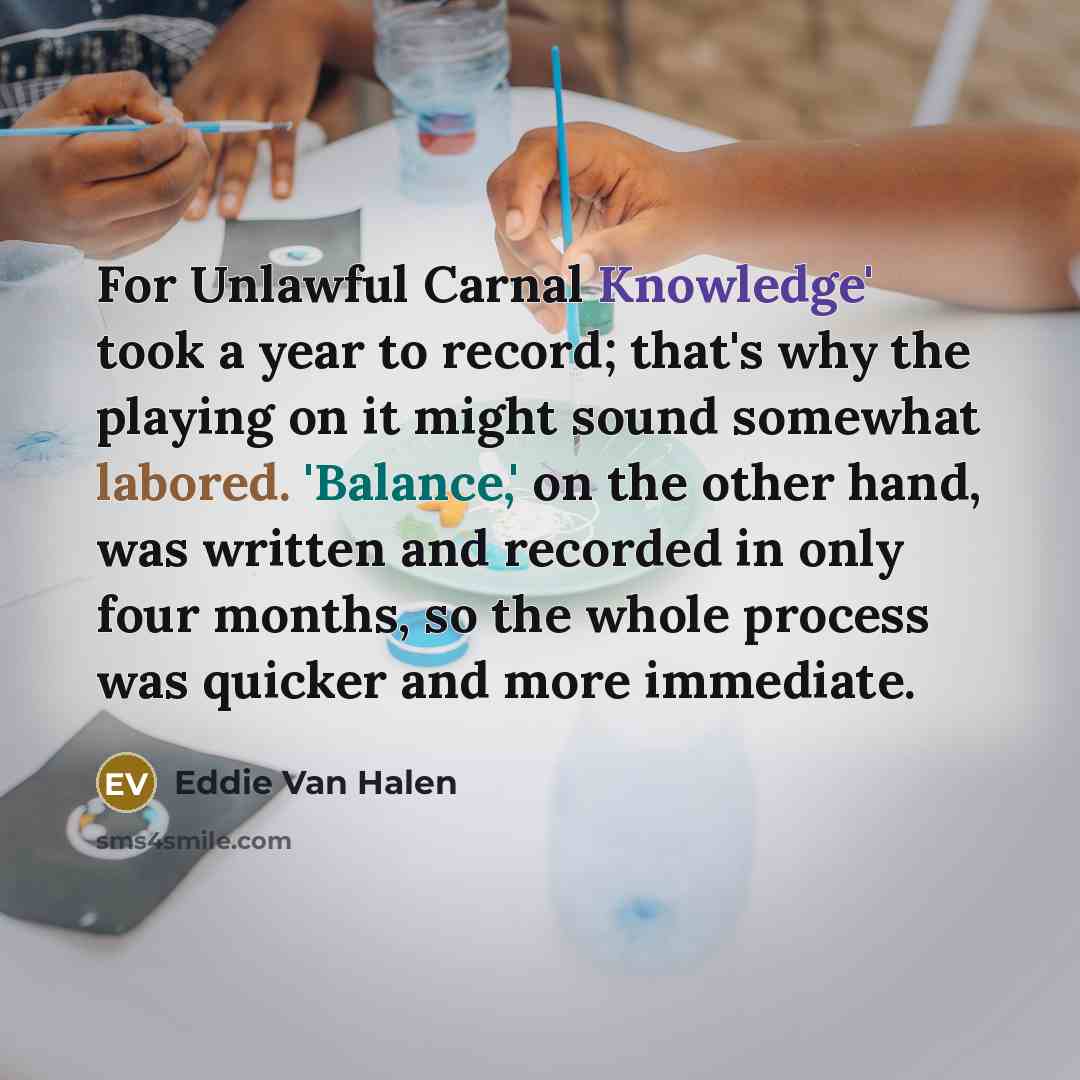 “For Unlawful Carnal Knowledge' took a year to record; that's why the playing on it might sound somewhat labored. 'Balance,' on the other hand, was written and recorded in only four months, so the whole process was quicker and more immediate.” quote by Eddie Van Halen