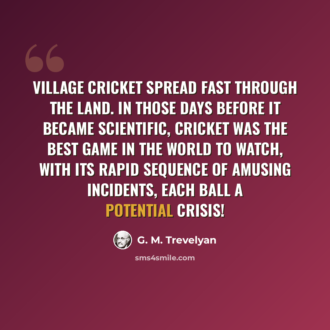 “Village cricket spread fast through the land. In those days before it became scientific, cricket was the best game in the world to watch, with its rapid sequence of amusing incidents, each ball a potential crisis!” quote by G. M. Trevelyan